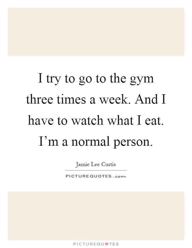 I try to go to the gym three times a week. And I have to watch what I eat. I'm a normal person Picture Quote #1