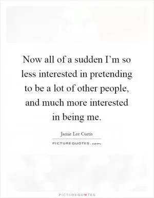 Now all of a sudden I’m so less interested in pretending to be a lot of other people, and much more interested in being me Picture Quote #1