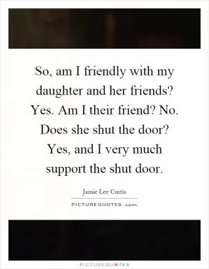 So, am I friendly with my daughter and her friends? Yes. Am I their friend? No. Does she shut the door? Yes, and I very much support the shut door Picture Quote #1
