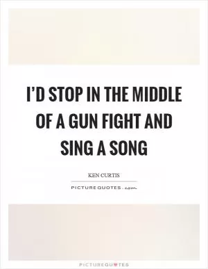I’d stop in the middle of a gun fight and sing a song Picture Quote #1