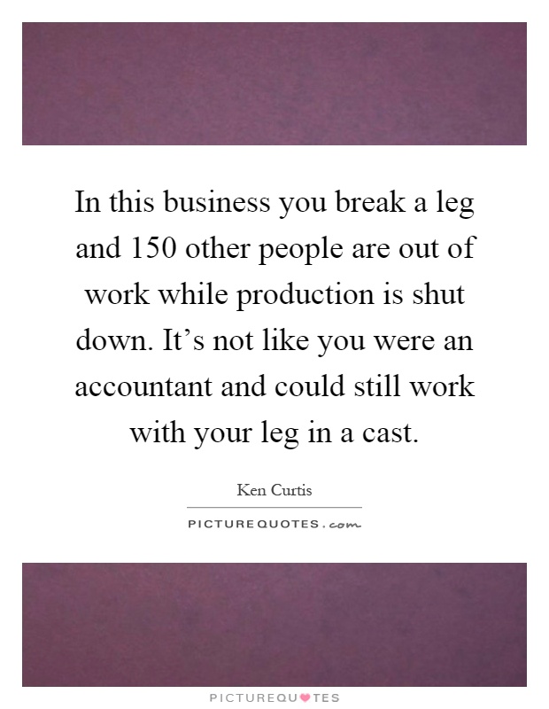 In this business you break a leg and 150 other people are out of work while production is shut down. It's not like you were an accountant and could still work with your leg in a cast Picture Quote #1