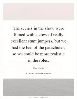 The scenes in the show were filmed with a crew of really excellent stunt jumpers, but we had the feel of the parachutes, so we could be more realistic in the roles Picture Quote #1