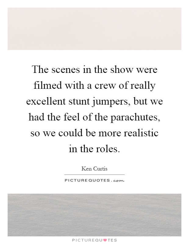 The scenes in the show were filmed with a crew of really excellent stunt jumpers, but we had the feel of the parachutes, so we could be more realistic in the roles Picture Quote #1