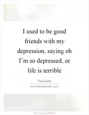 I used to be good friends with my depression, saying oh I’m so depressed, or life is terrible Picture Quote #1