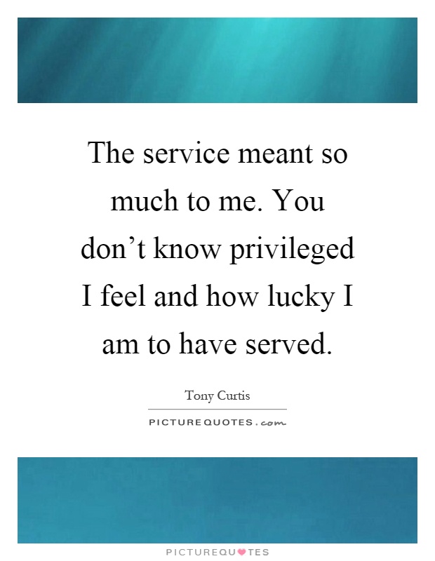 The service meant so much to me. You don't know privileged I feel and how lucky I am to have served Picture Quote #1