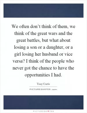 We often don’t think of them, we think of the great wars and the great battles, but what about losing a son or a daughter, or a girl losing her husband or vice versa? I think of the people who never got the chance to have the opportunities I had Picture Quote #1