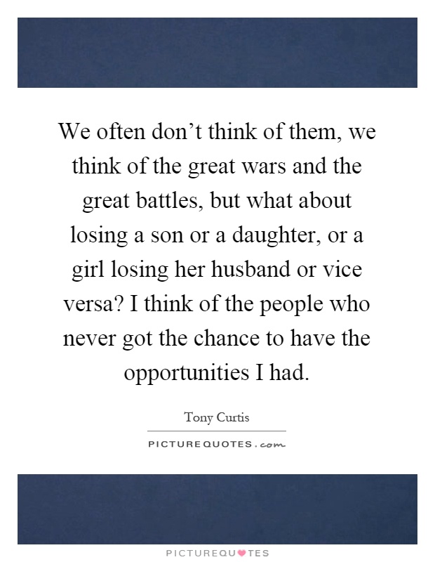 We often don't think of them, we think of the great wars and the great battles, but what about losing a son or a daughter, or a girl losing her husband or vice versa? I think of the people who never got the chance to have the opportunities I had Picture Quote #1