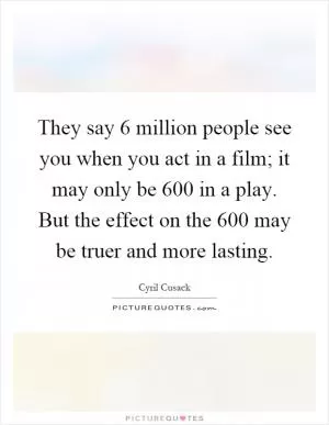 They say 6 million people see you when you act in a film; it may only be 600 in a play. But the effect on the 600 may be truer and more lasting Picture Quote #1