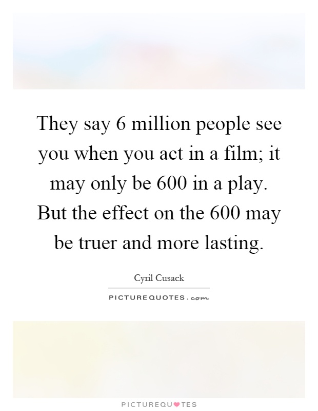 They say 6 million people see you when you act in a film; it may only be 600 in a play. But the effect on the 600 may be truer and more lasting Picture Quote #1