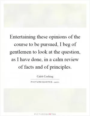 Entertaining these opinions of the course to be pursued, I beg of gentlemen to look at the question, as I have done, in a calm review of facts and of principles Picture Quote #1