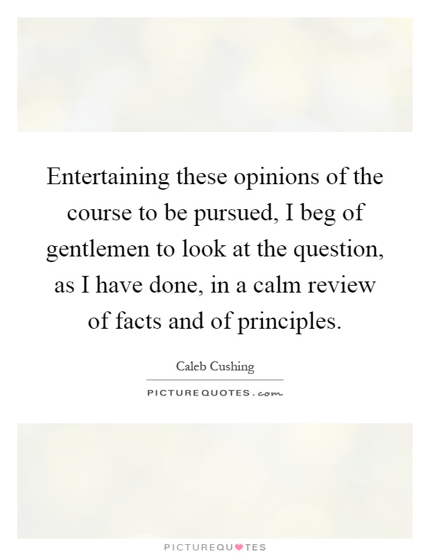 Entertaining these opinions of the course to be pursued, I beg of gentlemen to look at the question, as I have done, in a calm review of facts and of principles Picture Quote #1