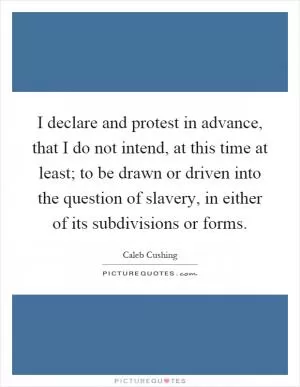 I declare and protest in advance, that I do not intend, at this time at least; to be drawn or driven into the question of slavery, in either of its subdivisions or forms Picture Quote #1