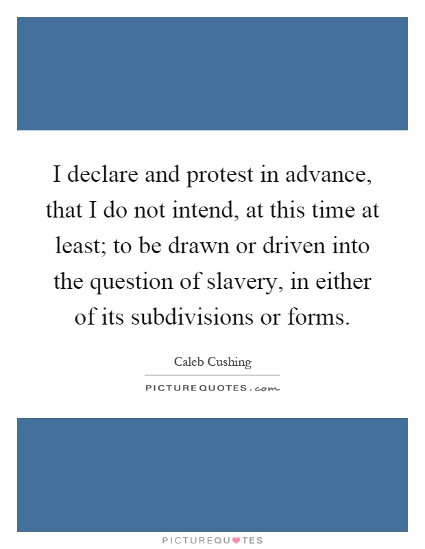 I declare and protest in advance, that I do not intend, at this time at least; to be drawn or driven into the question of slavery, in either of its subdivisions or forms Picture Quote #1
