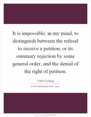 It is impossible, in my mind, to distinguish between the refusal to receive a petition, or its summary rejection by some general order, and the denial of the right of petition Picture Quote #1