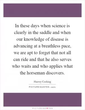 In these days when science is clearly in the saddle and when our knowledge of disease is advancing at a breathless pace, we are apt to forget that not all can ride and that he also serves who waits and who applies what the horseman discovers Picture Quote #1