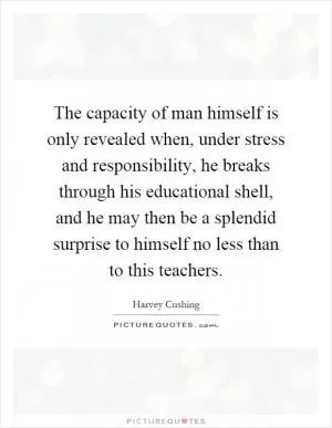 The capacity of man himself is only revealed when, under stress and responsibility, he breaks through his educational shell, and he may then be a splendid surprise to himself no less than to this teachers Picture Quote #1