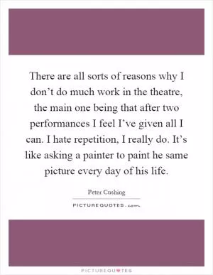 There are all sorts of reasons why I don’t do much work in the theatre, the main one being that after two performances I feel I’ve given all I can. I hate repetition, I really do. It’s like asking a painter to paint he same picture every day of his life Picture Quote #1
