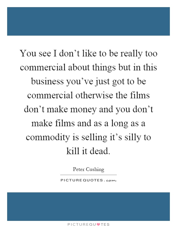 You see I don't like to be really too commercial about things but in this business you've just got to be commercial otherwise the films don't make money and you don't make films and as a long as a commodity is selling it's silly to kill it dead Picture Quote #1