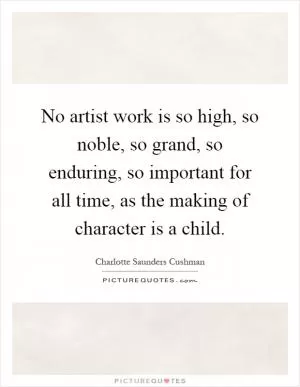 No artist work is so high, so noble, so grand, so enduring, so important for all time, as the making of character is a child Picture Quote #1