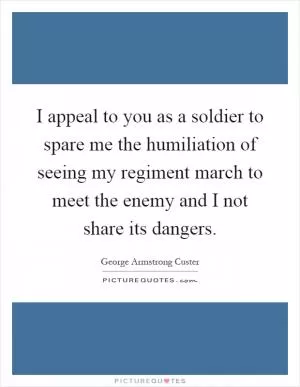 I appeal to you as a soldier to spare me the humiliation of seeing my regiment march to meet the enemy and I not share its dangers Picture Quote #1