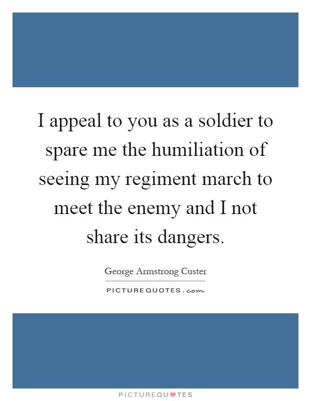 I appeal to you as a soldier to spare me the humiliation of seeing my regiment march to meet the enemy and I not share its dangers Picture Quote #1