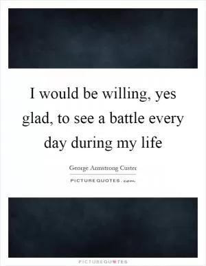 I would be willing, yes glad, to see a battle every day during my life Picture Quote #1