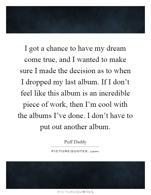 I got a chance to have my dream come true, and I wanted to make sure I made the decision as to when I dropped my last album. If I don't feel like this album is an incredible piece of work, then I'm cool with the albums I've done. I don't have to put out another album Picture Quote #1
