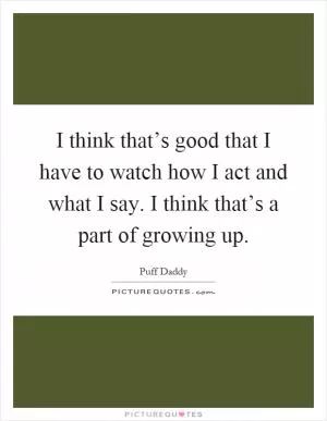 I think that’s good that I have to watch how I act and what I say. I think that’s a part of growing up Picture Quote #1