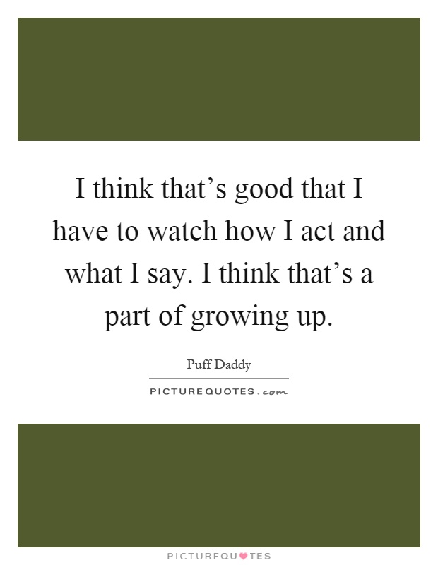 I think that's good that I have to watch how I act and what I say. I think that's a part of growing up Picture Quote #1