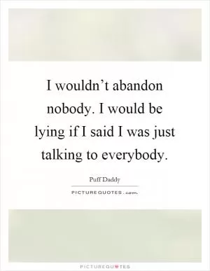 I wouldn’t abandon nobody. I would be lying if I said I was just talking to everybody Picture Quote #1