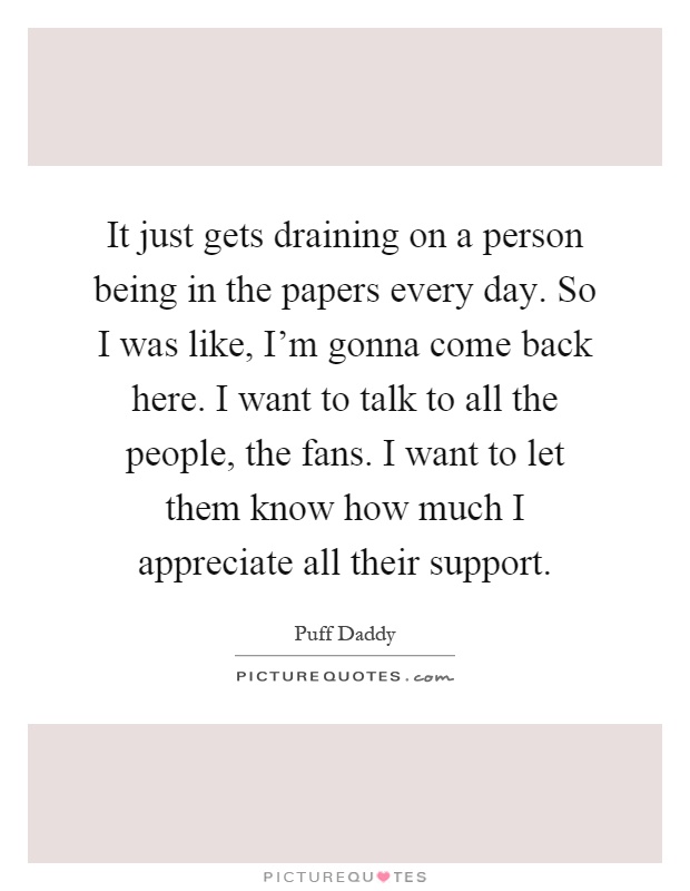It just gets draining on a person being in the papers every day. So I was like, I'm gonna come back here. I want to talk to all the people, the fans. I want to let them know how much I appreciate all their support Picture Quote #1