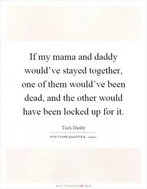 If my mama and daddy would’ve stayed together, one of them would’ve been dead, and the other would have been locked up for it Picture Quote #1
