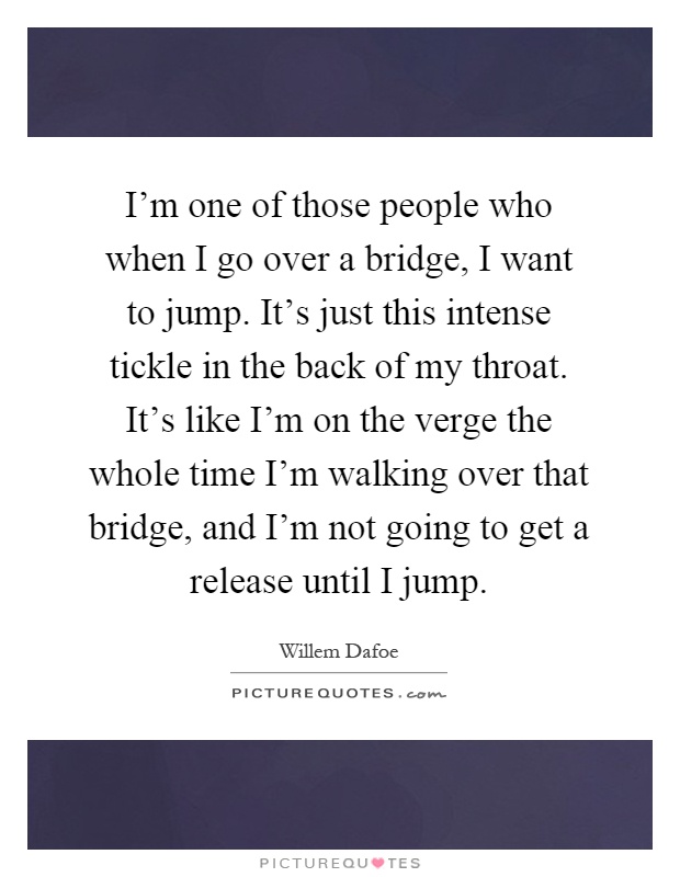 I'm one of those people who when I go over a bridge, I want to jump. It's just this intense tickle in the back of my throat. It's like I'm on the verge the whole time I'm walking over that bridge, and I'm not going to get a release until I jump Picture Quote #1