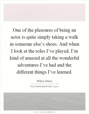 One of the pleasures of being an actor is quite simply taking a walk in someone else’s shoes. And when I look at the roles I’ve played, I’m kind of amazed at all the wonderful adventures I’ve had and the different things I’ve learned Picture Quote #1