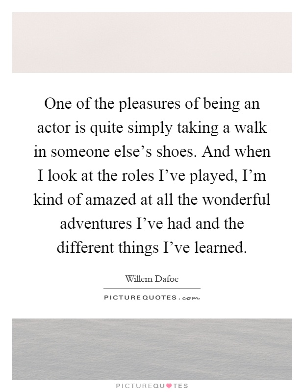 One of the pleasures of being an actor is quite simply taking a walk in someone else's shoes. And when I look at the roles I've played, I'm kind of amazed at all the wonderful adventures I've had and the different things I've learned Picture Quote #1