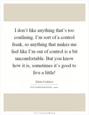 I don’t like anything that’s too confining. I’m sort of a control freak, so anything that makes me feel like I’m out of control is a bit uncomfortable. But you know how it is, sometimes it’s good to live a little! Picture Quote #1