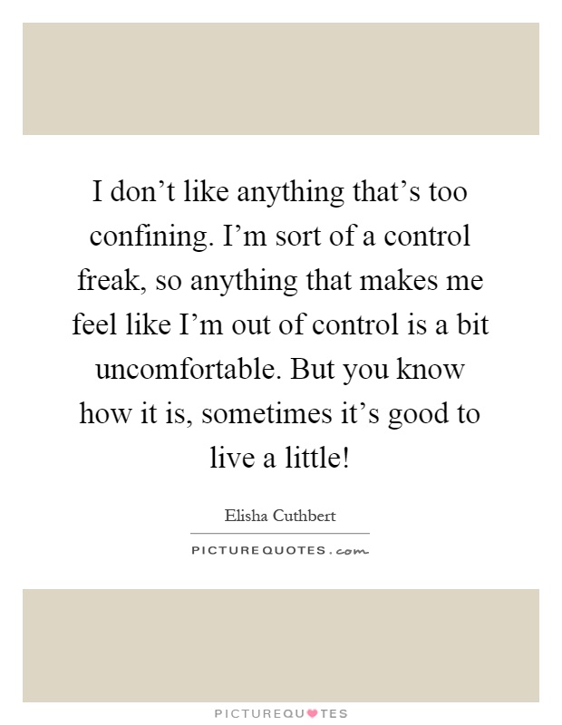 I don't like anything that's too confining. I'm sort of a control freak, so anything that makes me feel like I'm out of control is a bit uncomfortable. But you know how it is, sometimes it's good to live a little! Picture Quote #1