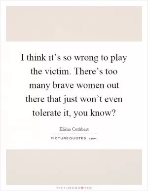 I think it’s so wrong to play the victim. There’s too many brave women out there that just won’t even tolerate it, you know? Picture Quote #1