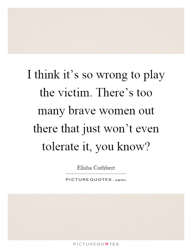 I think it's so wrong to play the victim. There's too many brave women out there that just won't even tolerate it, you know? Picture Quote #1