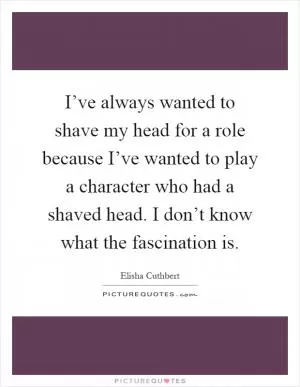 I’ve always wanted to shave my head for a role because I’ve wanted to play a character who had a shaved head. I don’t know what the fascination is Picture Quote #1