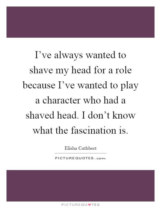 I've always wanted to shave my head for a role because I've wanted to play a character who had a shaved head. I don't know what the fascination is Picture Quote #1