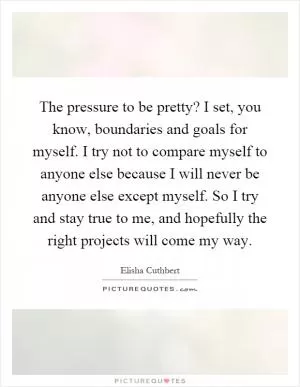The pressure to be pretty? I set, you know, boundaries and goals for myself. I try not to compare myself to anyone else because I will never be anyone else except myself. So I try and stay true to me, and hopefully the right projects will come my way Picture Quote #1