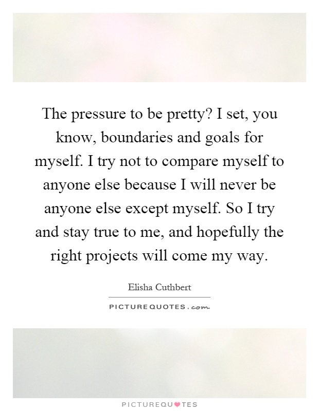 The pressure to be pretty? I set, you know, boundaries and goals for myself. I try not to compare myself to anyone else because I will never be anyone else except myself. So I try and stay true to me, and hopefully the right projects will come my way Picture Quote #1
