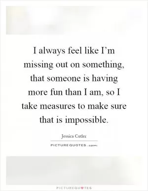 I always feel like I’m missing out on something, that someone is having more fun than I am, so I take measures to make sure that is impossible Picture Quote #1