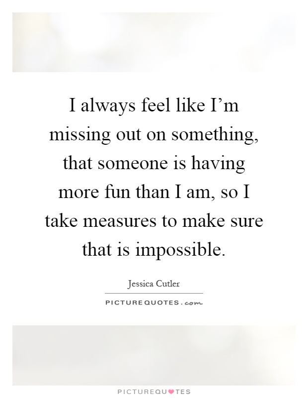 I always feel like I'm missing out on something, that someone is having more fun than I am, so I take measures to make sure that is impossible Picture Quote #1