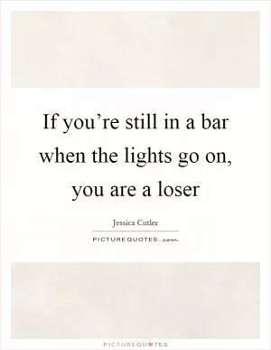 If you’re still in a bar when the lights go on, you are a loser Picture Quote #1