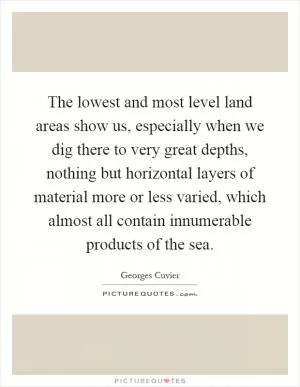 The lowest and most level land areas show us, especially when we dig there to very great depths, nothing but horizontal layers of material more or less varied, which almost all contain innumerable products of the sea Picture Quote #1