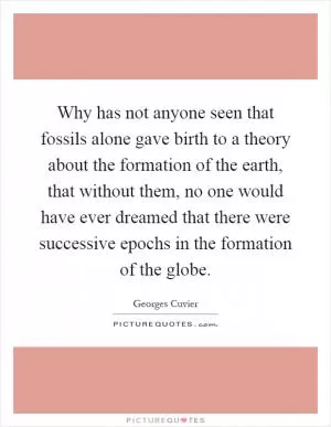 Why has not anyone seen that fossils alone gave birth to a theory about the formation of the earth, that without them, no one would have ever dreamed that there were successive epochs in the formation of the globe Picture Quote #1