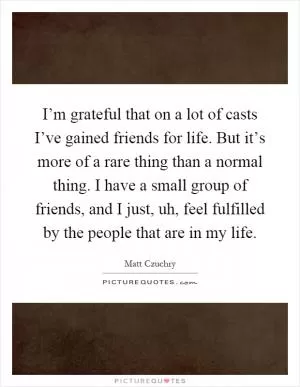 I’m grateful that on a lot of casts I’ve gained friends for life. But it’s more of a rare thing than a normal thing. I have a small group of friends, and I just, uh, feel fulfilled by the people that are in my life Picture Quote #1