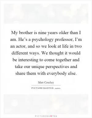 My brother is nine years older than I am. He’s a psychology professor, I’m an actor, and so we look at life in two different ways. We thought it would be interesting to come together and take our unique perspectives and share them with everybody else Picture Quote #1